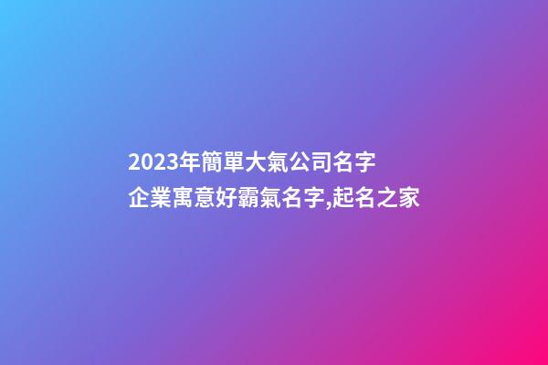 2023年簡單大氣公司名字 企業寓意好霸氣名字,起名之家-第1張-公司起名-玄機派